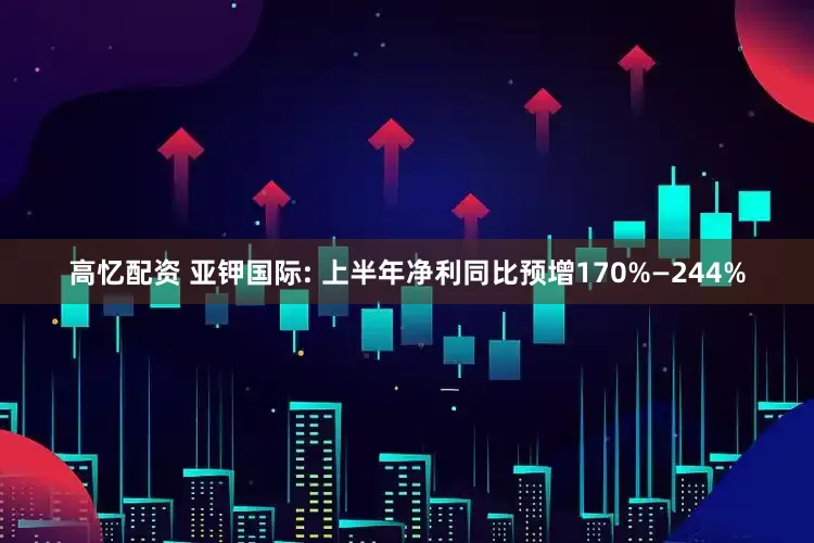 高忆配资 亚钾国际: 上半年净利同比预增170%—244%