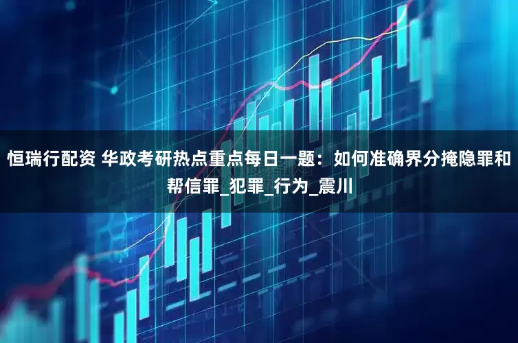 恒瑞行配资 华政考研热点重点每日一题：如何准确界分掩隐罪和帮信罪_犯罪_行为_震川