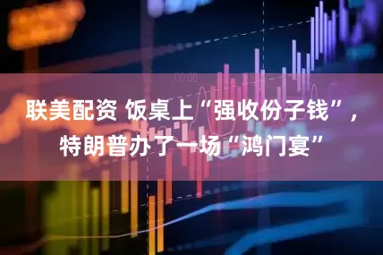 联美配资 饭桌上“强收份子钱”，特朗普办了一场“鸿门宴”