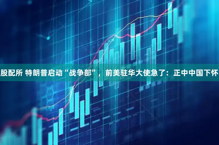股配所 特朗普启动“战争部”，前美驻华大使急了：正中中国下怀