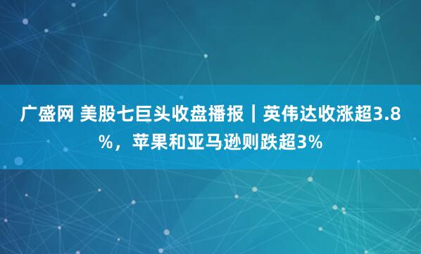广盛网 美股七巨头收盘播报｜英伟达收涨超3.8%，苹果和亚马逊则跌超3%