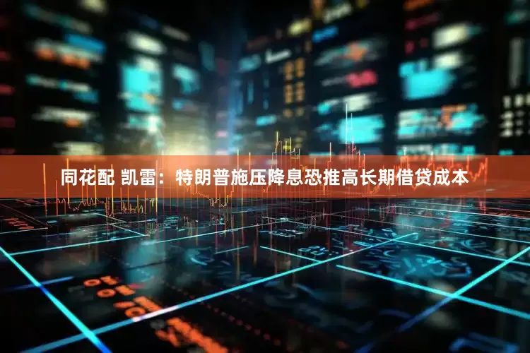 同花配 凯雷：特朗普施压降息恐推高长期借贷成本