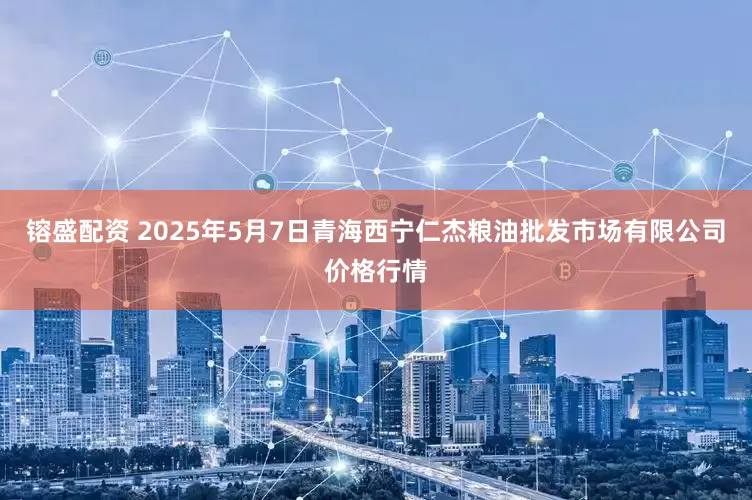 镕盛配资 2025年5月7日青海西宁仁杰粮油批发市场有限公司价格行情