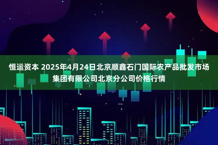恒运资本 2025年4月24日北京顺鑫石门国际农产品批发市场集团有限公司北京分公司价格行情