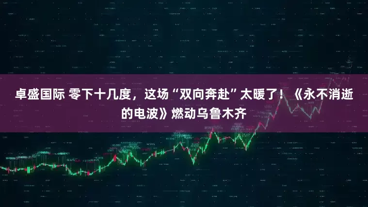 卓盛国际 零下十几度，这场“双向奔赴”太暖了！《永不消逝的电波》燃动乌鲁木齐