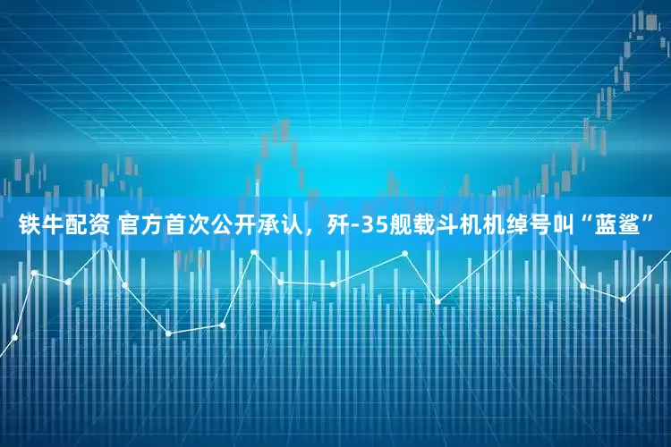 铁牛配资 官方首次公开承认，歼-35舰载斗机机绰号叫“蓝鲨”